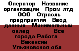 Оператор › Название организации ­ Пром лтд, ООО › Отрасль предприятия ­ Ввод данных › Минимальный оклад ­ 23 000 - Все города Работа » Вакансии   . Ульяновская обл.,Барыш г.